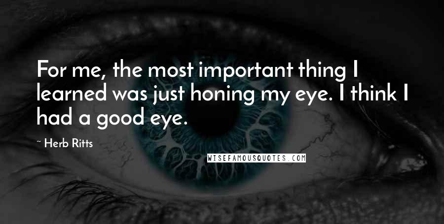 Herb Ritts Quotes: For me, the most important thing I learned was just honing my eye. I think I had a good eye.