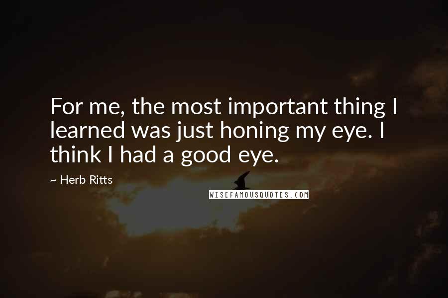 Herb Ritts Quotes: For me, the most important thing I learned was just honing my eye. I think I had a good eye.