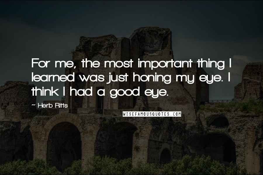 Herb Ritts Quotes: For me, the most important thing I learned was just honing my eye. I think I had a good eye.