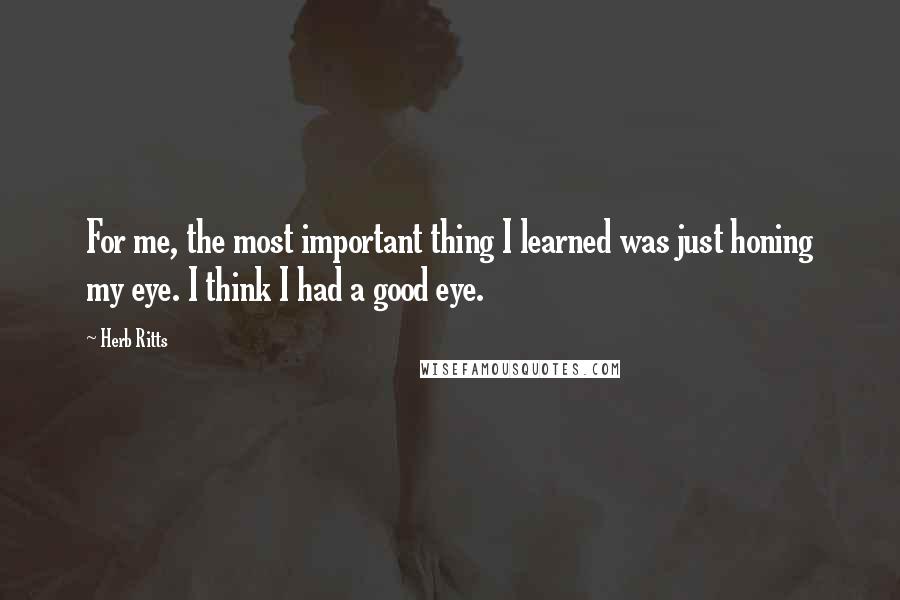 Herb Ritts Quotes: For me, the most important thing I learned was just honing my eye. I think I had a good eye.