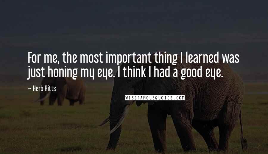 Herb Ritts Quotes: For me, the most important thing I learned was just honing my eye. I think I had a good eye.