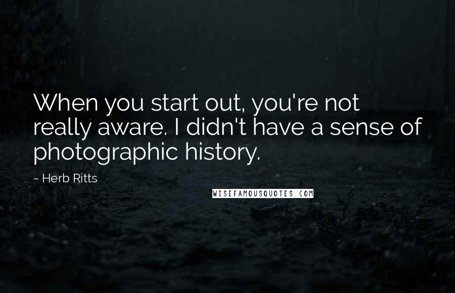 Herb Ritts Quotes: When you start out, you're not really aware. I didn't have a sense of photographic history.