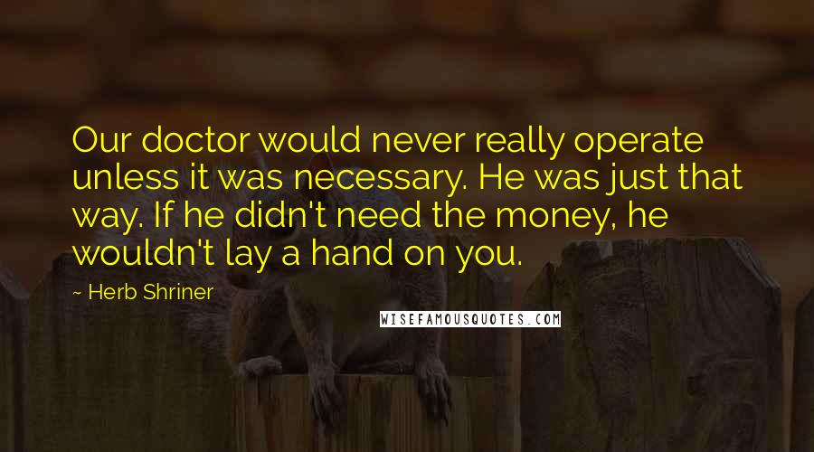 Herb Shriner Quotes: Our doctor would never really operate unless it was necessary. He was just that way. If he didn't need the money, he wouldn't lay a hand on you.