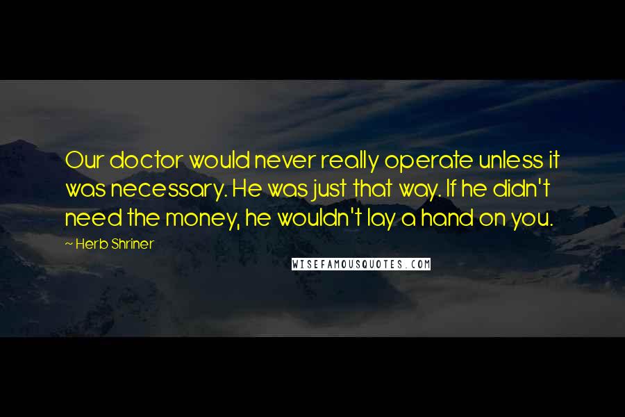 Herb Shriner Quotes: Our doctor would never really operate unless it was necessary. He was just that way. If he didn't need the money, he wouldn't lay a hand on you.