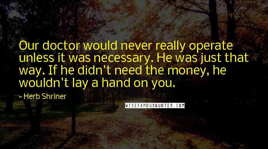 Herb Shriner Quotes: Our doctor would never really operate unless it was necessary. He was just that way. If he didn't need the money, he wouldn't lay a hand on you.