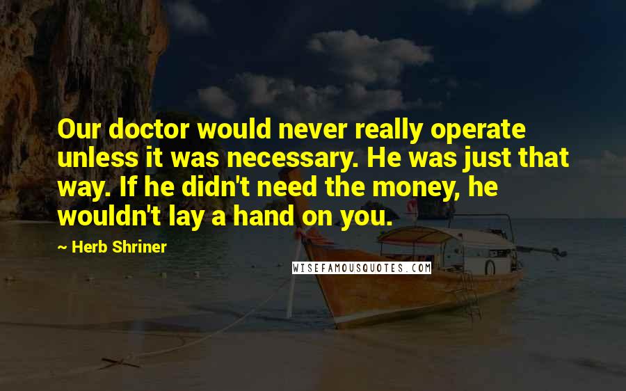 Herb Shriner Quotes: Our doctor would never really operate unless it was necessary. He was just that way. If he didn't need the money, he wouldn't lay a hand on you.