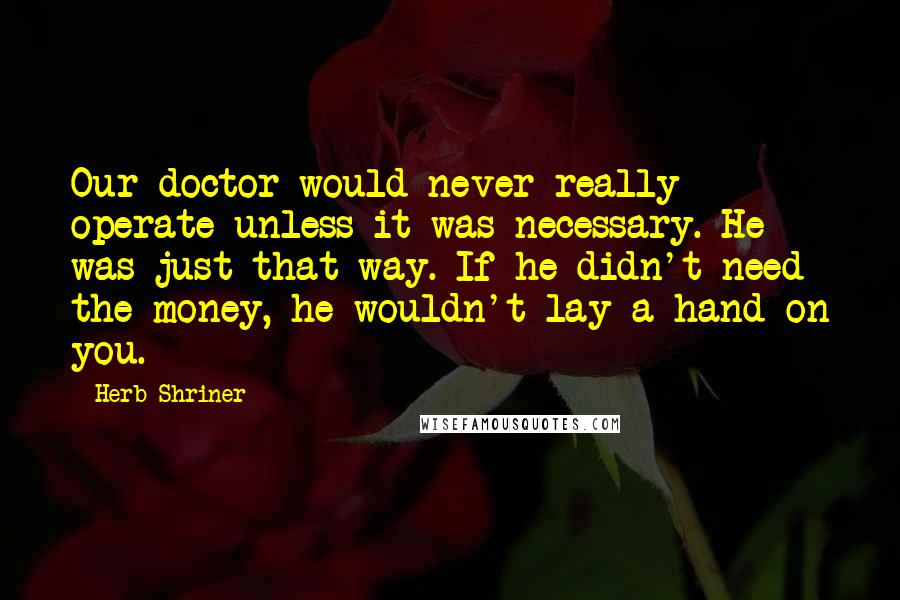 Herb Shriner Quotes: Our doctor would never really operate unless it was necessary. He was just that way. If he didn't need the money, he wouldn't lay a hand on you.