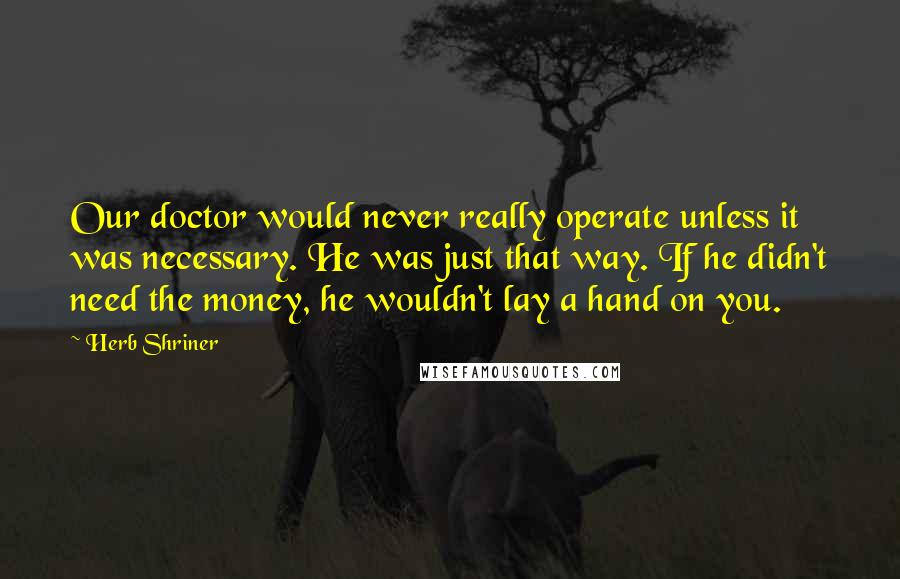 Herb Shriner Quotes: Our doctor would never really operate unless it was necessary. He was just that way. If he didn't need the money, he wouldn't lay a hand on you.