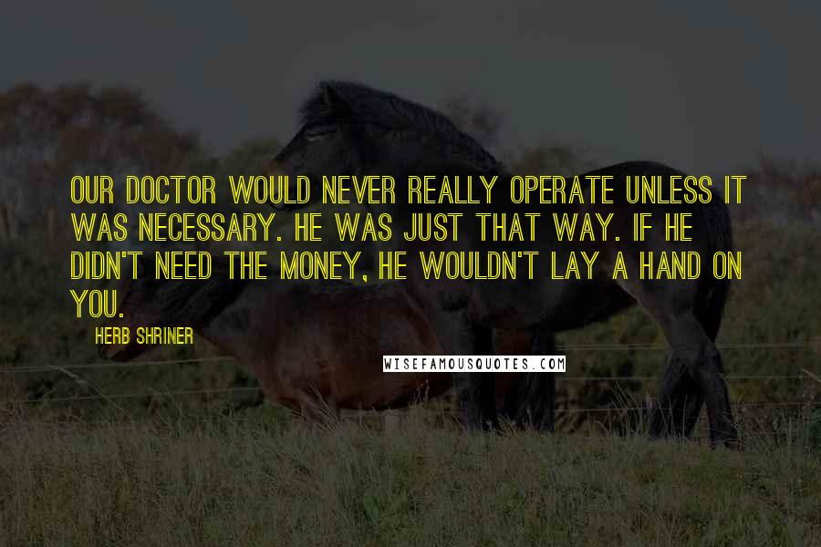 Herb Shriner Quotes: Our doctor would never really operate unless it was necessary. He was just that way. If he didn't need the money, he wouldn't lay a hand on you.