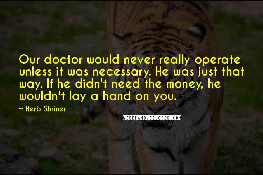 Herb Shriner Quotes: Our doctor would never really operate unless it was necessary. He was just that way. If he didn't need the money, he wouldn't lay a hand on you.