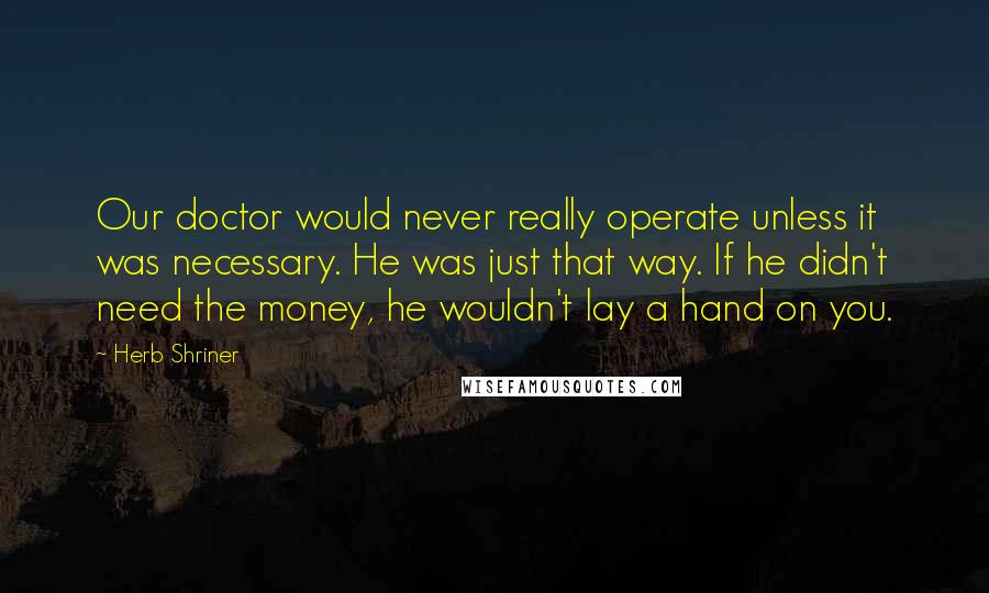 Herb Shriner Quotes: Our doctor would never really operate unless it was necessary. He was just that way. If he didn't need the money, he wouldn't lay a hand on you.