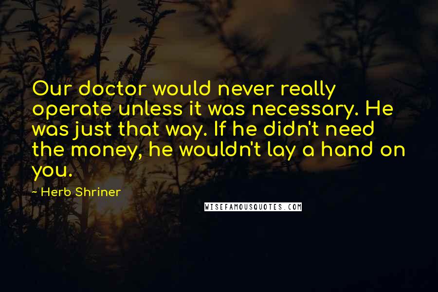 Herb Shriner Quotes: Our doctor would never really operate unless it was necessary. He was just that way. If he didn't need the money, he wouldn't lay a hand on you.