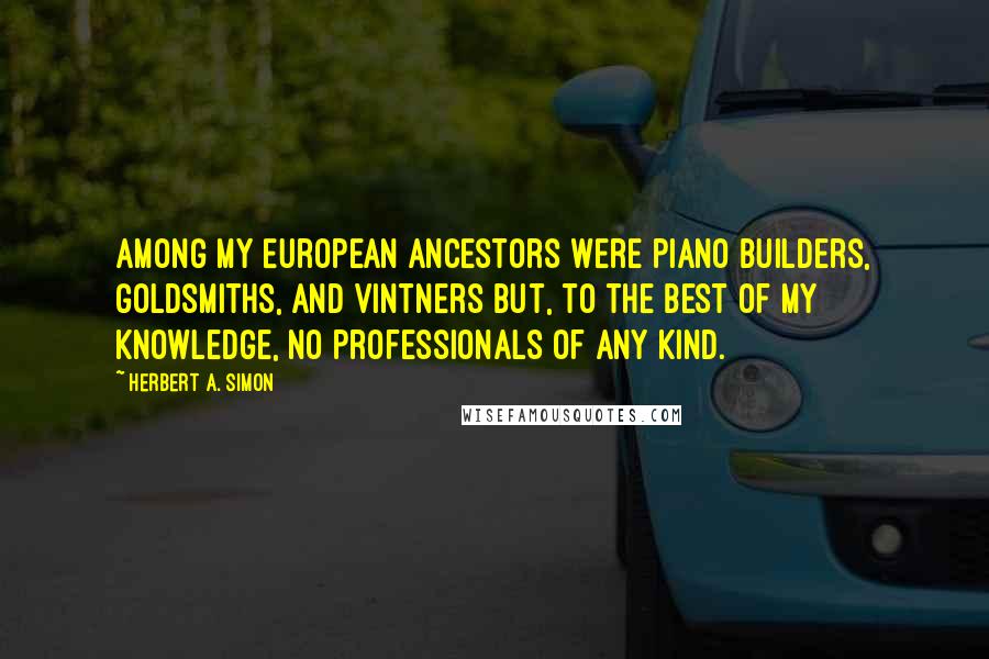 Herbert A. Simon Quotes: Among my European ancestors were piano builders, goldsmiths, and vintners but, to the best of my knowledge, no professionals of any kind.