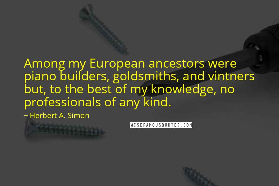 Herbert A. Simon Quotes: Among my European ancestors were piano builders, goldsmiths, and vintners but, to the best of my knowledge, no professionals of any kind.