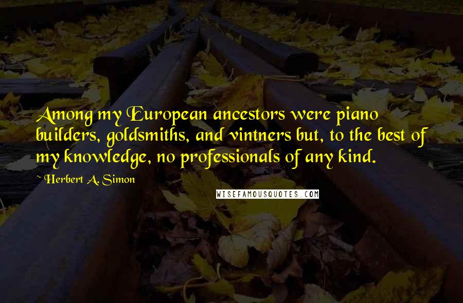 Herbert A. Simon Quotes: Among my European ancestors were piano builders, goldsmiths, and vintners but, to the best of my knowledge, no professionals of any kind.