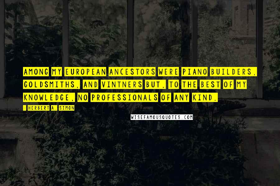 Herbert A. Simon Quotes: Among my European ancestors were piano builders, goldsmiths, and vintners but, to the best of my knowledge, no professionals of any kind.