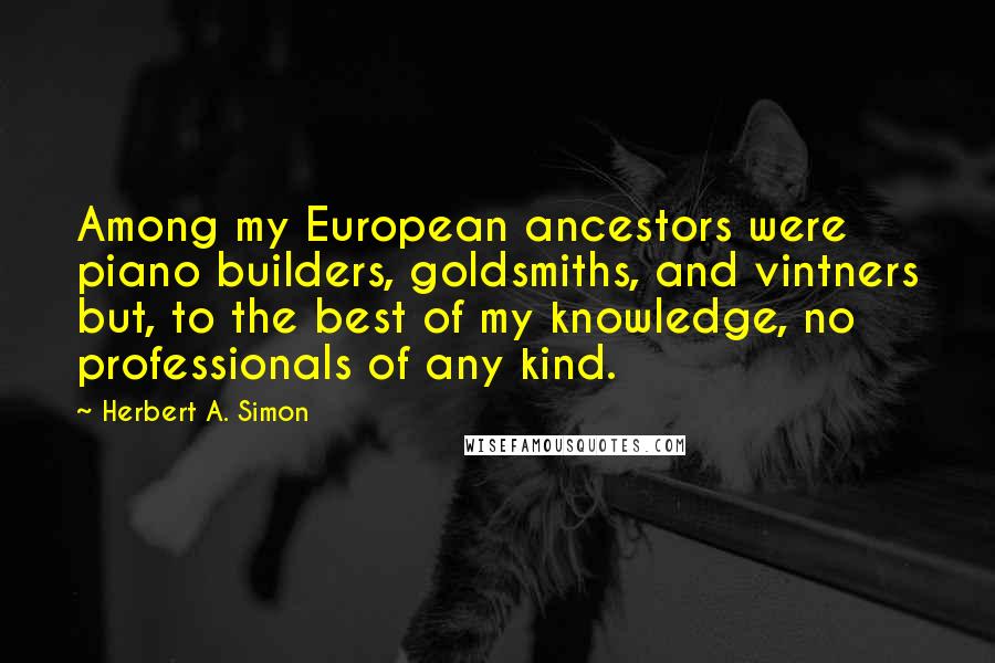 Herbert A. Simon Quotes: Among my European ancestors were piano builders, goldsmiths, and vintners but, to the best of my knowledge, no professionals of any kind.