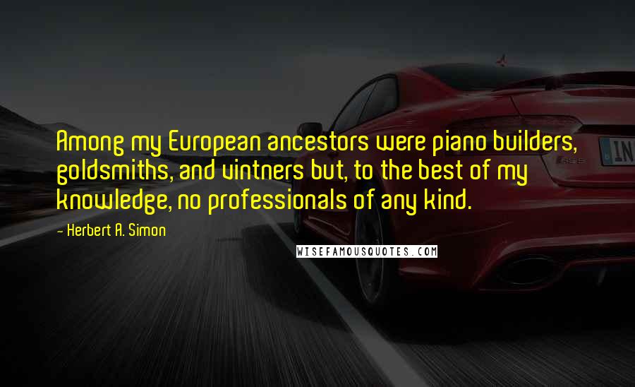Herbert A. Simon Quotes: Among my European ancestors were piano builders, goldsmiths, and vintners but, to the best of my knowledge, no professionals of any kind.