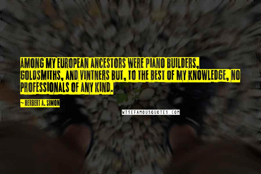 Herbert A. Simon Quotes: Among my European ancestors were piano builders, goldsmiths, and vintners but, to the best of my knowledge, no professionals of any kind.