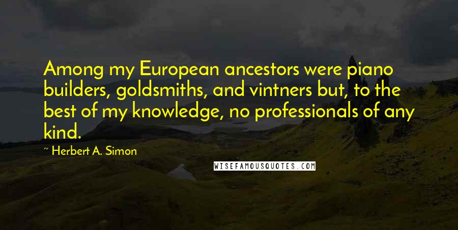 Herbert A. Simon Quotes: Among my European ancestors were piano builders, goldsmiths, and vintners but, to the best of my knowledge, no professionals of any kind.