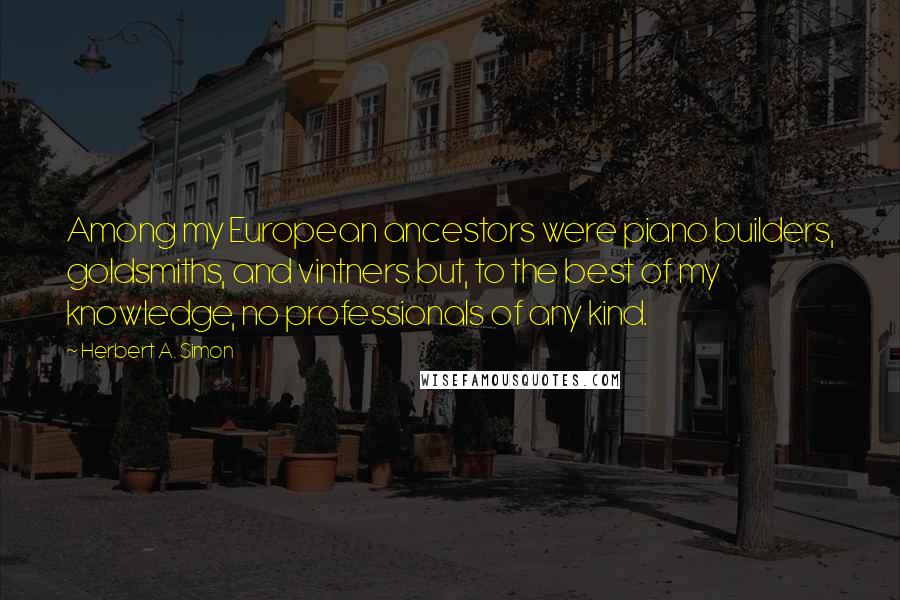 Herbert A. Simon Quotes: Among my European ancestors were piano builders, goldsmiths, and vintners but, to the best of my knowledge, no professionals of any kind.