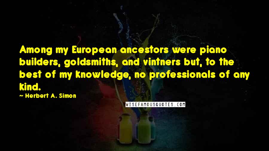 Herbert A. Simon Quotes: Among my European ancestors were piano builders, goldsmiths, and vintners but, to the best of my knowledge, no professionals of any kind.