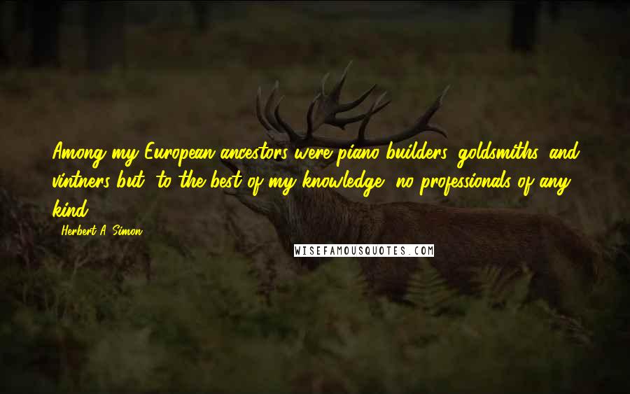 Herbert A. Simon Quotes: Among my European ancestors were piano builders, goldsmiths, and vintners but, to the best of my knowledge, no professionals of any kind.