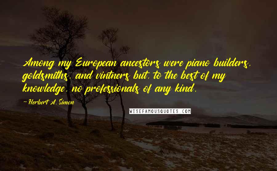 Herbert A. Simon Quotes: Among my European ancestors were piano builders, goldsmiths, and vintners but, to the best of my knowledge, no professionals of any kind.