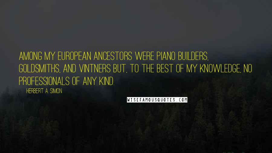 Herbert A. Simon Quotes: Among my European ancestors were piano builders, goldsmiths, and vintners but, to the best of my knowledge, no professionals of any kind.