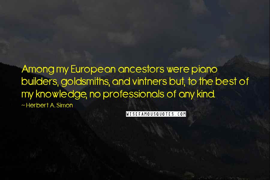 Herbert A. Simon Quotes: Among my European ancestors were piano builders, goldsmiths, and vintners but, to the best of my knowledge, no professionals of any kind.