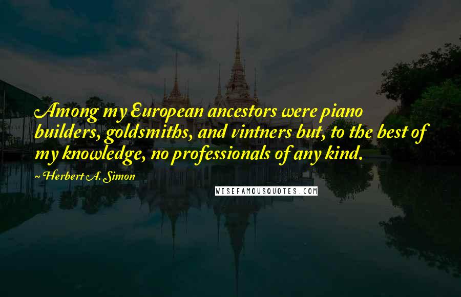 Herbert A. Simon Quotes: Among my European ancestors were piano builders, goldsmiths, and vintners but, to the best of my knowledge, no professionals of any kind.