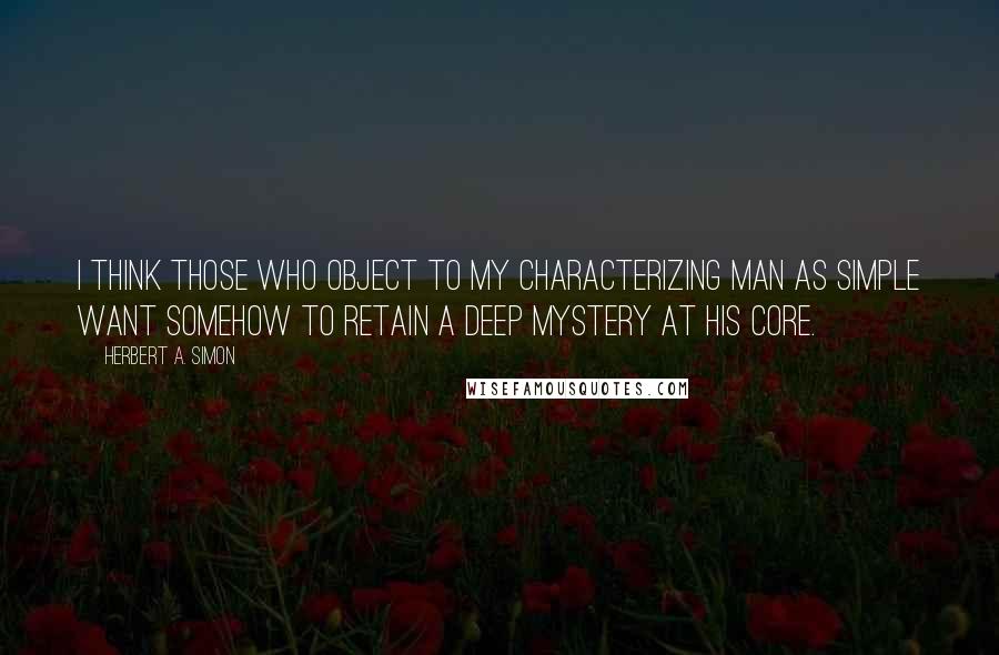 Herbert A. Simon Quotes: I think those who object to my characterizing man as simple want somehow to retain a deep mystery at his core.