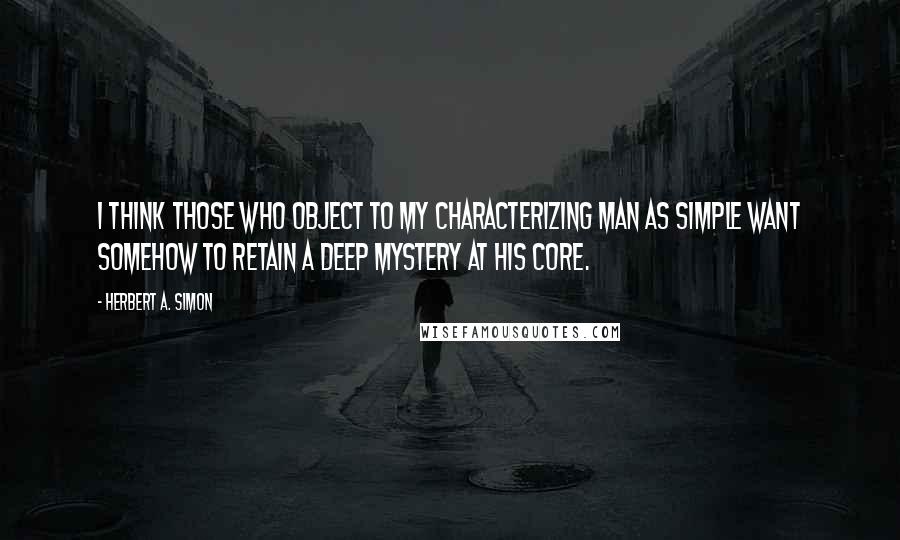 Herbert A. Simon Quotes: I think those who object to my characterizing man as simple want somehow to retain a deep mystery at his core.