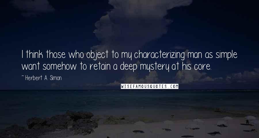 Herbert A. Simon Quotes: I think those who object to my characterizing man as simple want somehow to retain a deep mystery at his core.