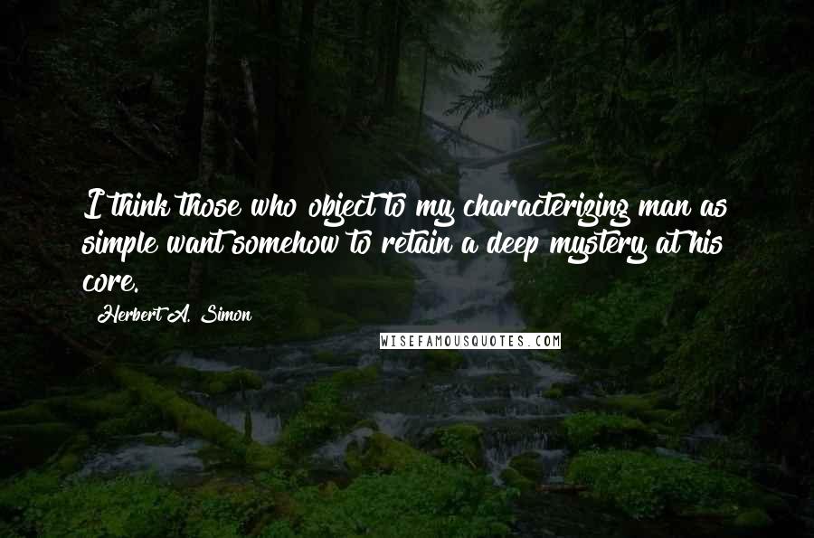 Herbert A. Simon Quotes: I think those who object to my characterizing man as simple want somehow to retain a deep mystery at his core.