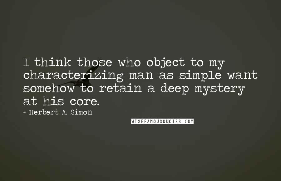 Herbert A. Simon Quotes: I think those who object to my characterizing man as simple want somehow to retain a deep mystery at his core.