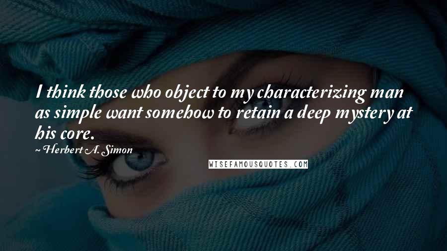 Herbert A. Simon Quotes: I think those who object to my characterizing man as simple want somehow to retain a deep mystery at his core.