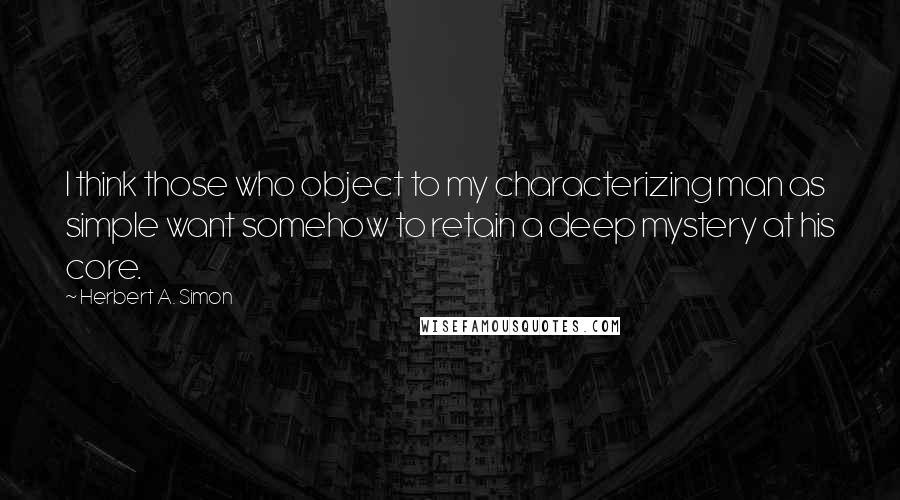 Herbert A. Simon Quotes: I think those who object to my characterizing man as simple want somehow to retain a deep mystery at his core.