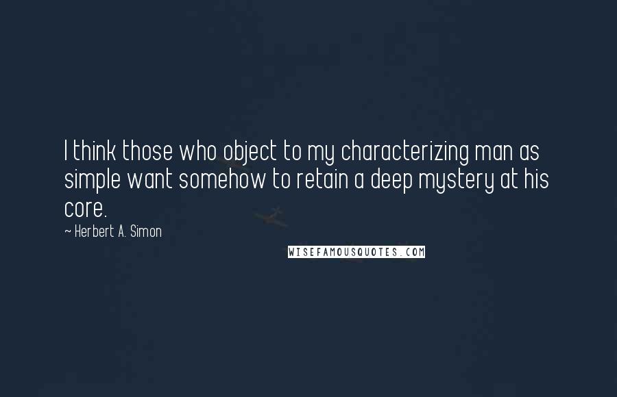 Herbert A. Simon Quotes: I think those who object to my characterizing man as simple want somehow to retain a deep mystery at his core.