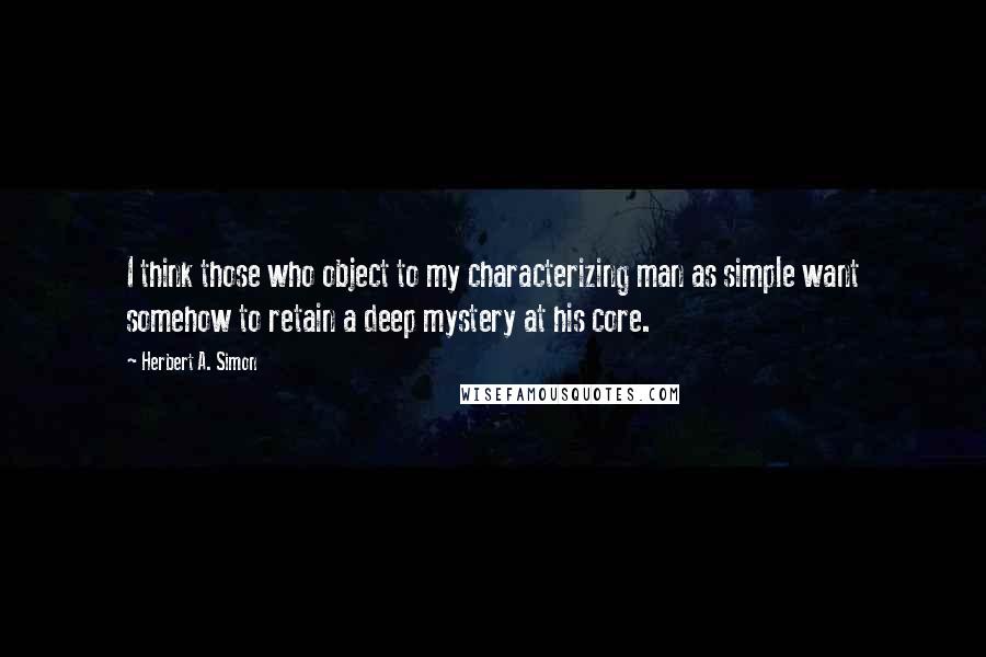 Herbert A. Simon Quotes: I think those who object to my characterizing man as simple want somehow to retain a deep mystery at his core.