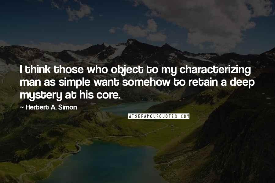 Herbert A. Simon Quotes: I think those who object to my characterizing man as simple want somehow to retain a deep mystery at his core.