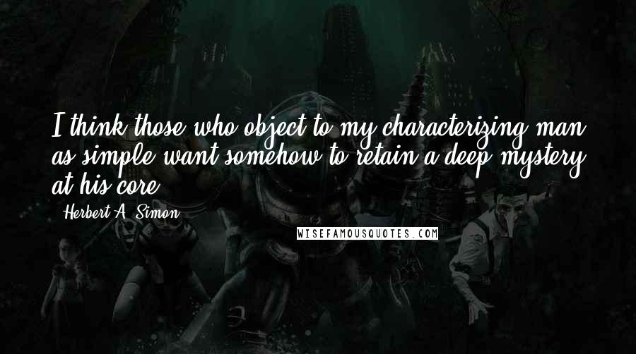 Herbert A. Simon Quotes: I think those who object to my characterizing man as simple want somehow to retain a deep mystery at his core.