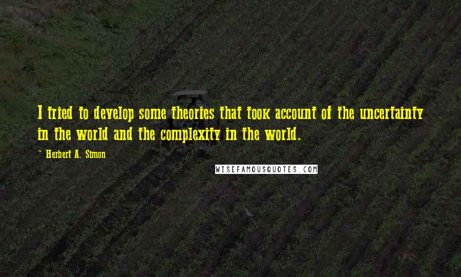 Herbert A. Simon Quotes: I tried to develop some theories that took account of the uncertainty in the world and the complexity in the world.