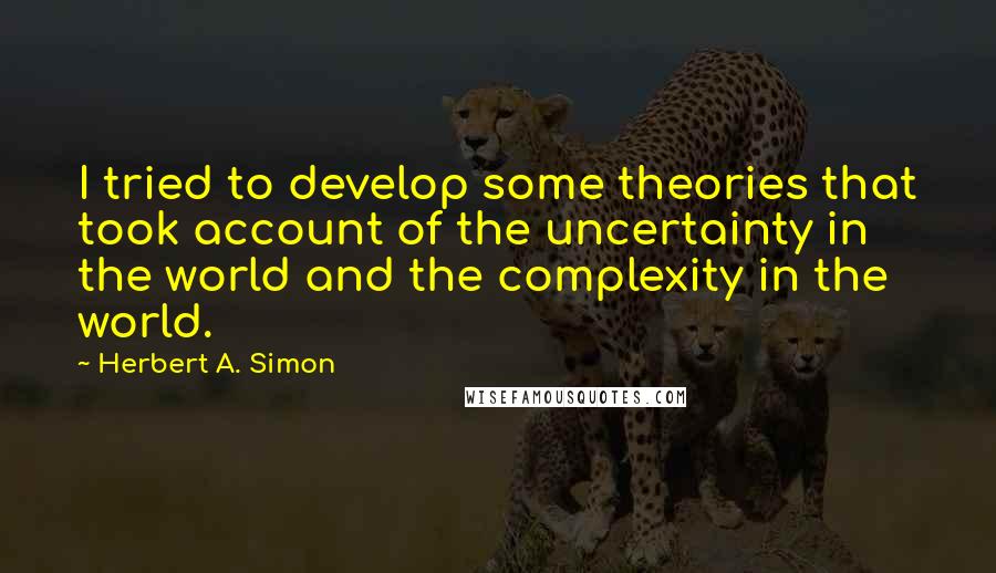 Herbert A. Simon Quotes: I tried to develop some theories that took account of the uncertainty in the world and the complexity in the world.