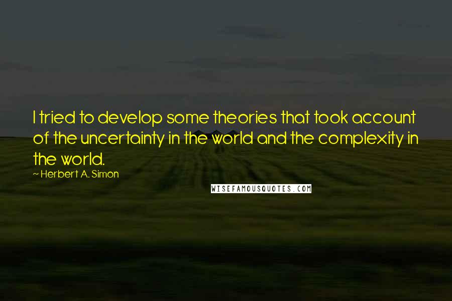 Herbert A. Simon Quotes: I tried to develop some theories that took account of the uncertainty in the world and the complexity in the world.