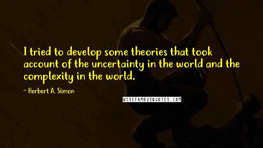 Herbert A. Simon Quotes: I tried to develop some theories that took account of the uncertainty in the world and the complexity in the world.