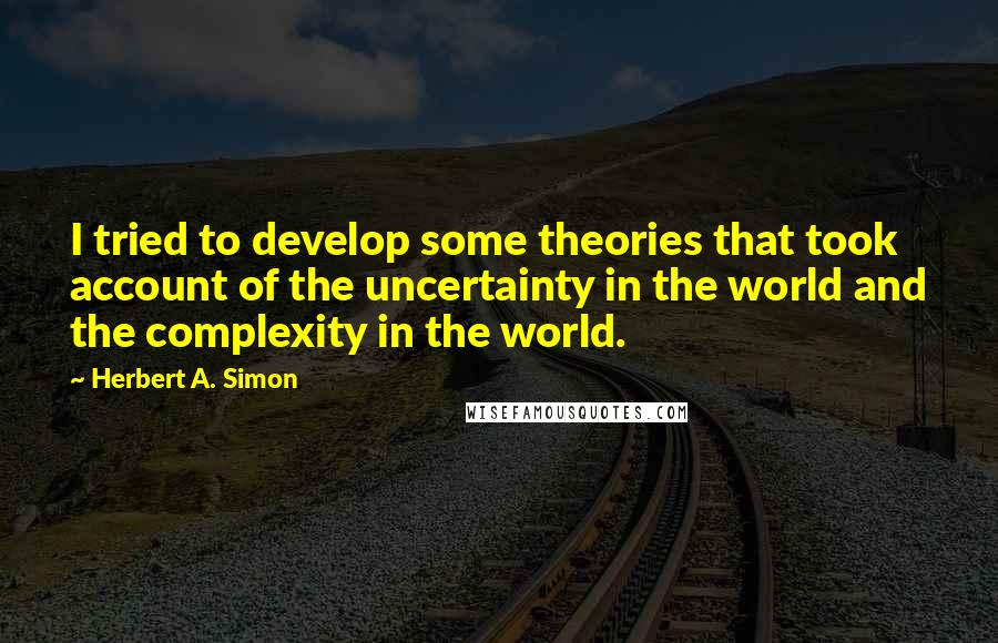 Herbert A. Simon Quotes: I tried to develop some theories that took account of the uncertainty in the world and the complexity in the world.