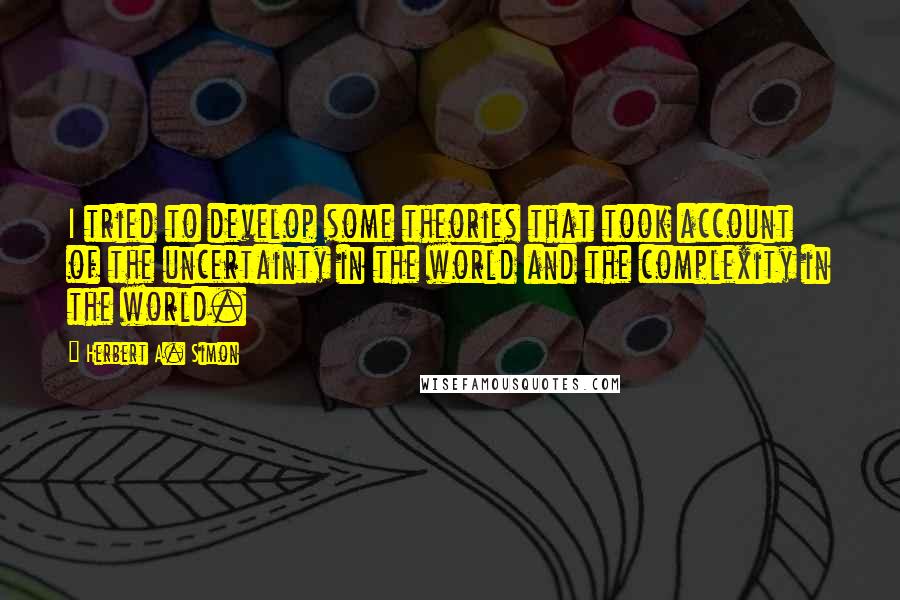 Herbert A. Simon Quotes: I tried to develop some theories that took account of the uncertainty in the world and the complexity in the world.