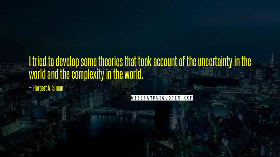 Herbert A. Simon Quotes: I tried to develop some theories that took account of the uncertainty in the world and the complexity in the world.