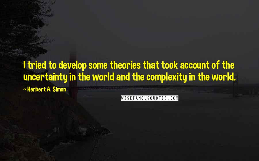 Herbert A. Simon Quotes: I tried to develop some theories that took account of the uncertainty in the world and the complexity in the world.